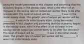 Using the model presented in this chapter and assuming that the economy begins in the steady​ state, what is the effect of an increase in the saving rate on output per worker likely to be after one​ decade? The level of output will be​ _________ it was in the initial steady state. The growth rate of output per worker will be​ __________ it was in its initial steady state. Using the model presented in this chapter and assuming that the economy begins in the steady​ state, what is the effect of an increase in the saving rate on output per worker likely to be after five​ decades? The level of output will be​ __________ it was in the initial steady state. The growth rate of output per worker will be​ __________ it was in its initial steady state