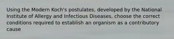 Using the Modern Koch's postulates, developed by the National Institute of Allergy and Infectious Diseases, choose the correct conditions required to establish an organism as a contributory cause