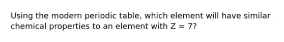 Using the modern periodic table, which element will have similar chemical properties to an element with Z = 7?