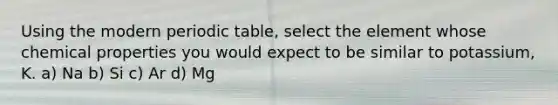Using the modern periodic table, select the element whose chemical properties you would expect to be similar to potassium, K. a) Na b) Si c) Ar d) Mg