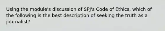 Using the module's discussion of SPJ's Code of Ethics, which of the following is the best description of seeking the truth as a journalist?