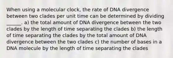 When using a molecular clock, the rate of DNA divergence between two clades per unit time can be determined by dividing ______. a) the total amount of DNA divergence between the two clades by the length of time separating the clades b) the length of time separating the clades by the total amount of DNA divergence between the two clades c) the number of bases in a DNA molecule by the length of time separating the clades