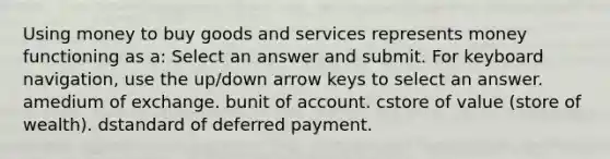 Using money to buy goods and services represents money functioning as a: Select an answer and submit. For keyboard navigation, use the up/down arrow keys to select an answer. amedium of exchange. bunit of account. cstore of value (store of wealth). dstandard of deferred payment.