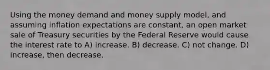 Using the money demand and money supply model, and assuming inflation expectations are constant, an open market sale of Treasury securities by the Federal Reserve would cause the interest rate to A) increase. B) decrease. C) not change. D) increase, then decrease.