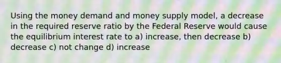 Using the money demand and money supply model, a decrease in the required reserve ratio by the Federal Reserve would cause the equilibrium interest rate to a) increase, then decrease b) decrease c) not change d) increase