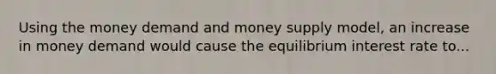 Using the money demand and money supply model, an increase in money demand would cause the equilibrium interest rate to...