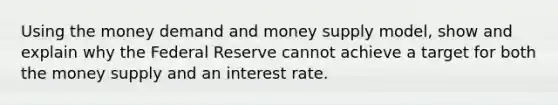 Using the money demand and money supply model, show and explain why the Federal Reserve cannot achieve a target for both the money supply and an interest rate.