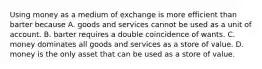 Using money as a medium of exchange is more efficient than barter because A. goods and services cannot be used as a unit of account. B. barter requires a double coincidence of wants. C. money dominates all goods and services as a store of value. D. money is the only asset that can be used as a store of value.