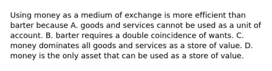 Using money as a medium of exchange is more efficient than barter because A. goods and services cannot be used as a unit of account. B. barter requires a double coincidence of wants. C. money dominates all goods and services as a store of value. D. money is the only asset that can be used as a store of value.