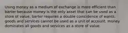 Using money as a medium of exchange is more efficient than barter because money is the only asset that can be used as a store of value. barter requires a double coincidence of wants. goods and services cannot be used as a unit of account. money dominates all goods and services as a store of value.