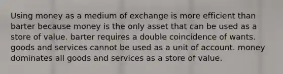 Using money as a medium of exchange is more efficient than barter because money is the only asset that can be used as a store of value. barter requires a double coincidence of wants. goods and services cannot be used as a unit of account. money dominates all goods and services as a store of value.