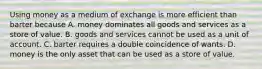 Using money as a medium of exchange is more efficient than barter because A. money dominates all goods and services as a store of value. B. goods and services cannot be used as a unit of account. C. barter requires a double coincidence of wants. D. money is the only asset that can be used as a store of value.