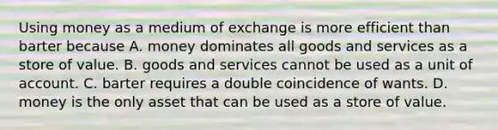 Using money as a medium of exchange is more efficient than barter because A. money dominates all goods and services as a store of value. B. goods and services cannot be used as a unit of account. C. barter requires a double coincidence of wants. D. money is the only asset that can be used as a store of value.