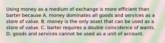 Using money as a medium of exchange is more efficient than barter because A. money dominates all goods and services as a store of value. B. money is the only asset that can be used as a store of value. C. barter requires a double coincidence of wants. D. goods and services cannot be used as a unit of account.