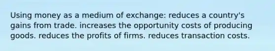 Using money as a medium of exchange: reduces a country's gains from trade. increases the opportunity costs of producing goods. reduces the profits of firms. reduces transaction costs.