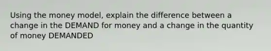 Using the money model, explain the difference between a change in the DEMAND for money and a change in the quantity of money DEMANDED