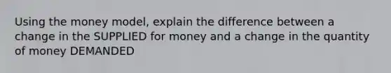 Using the money model, explain the difference between a change in the SUPPLIED for money and a change in the quantity of money DEMANDED