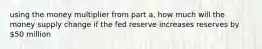 using the money multiplier from part a, how much will the money supply change if the fed reserve increases reserves by 50 million