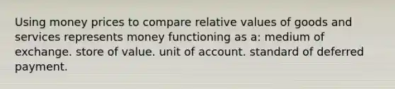 Using money prices to compare relative values of goods and services represents money functioning as a: medium of exchange. store of value. unit of account. standard of deferred payment.