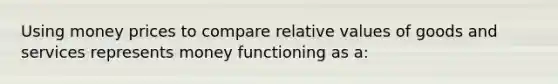 Using money prices to compare relative values of goods and services represents money functioning as a: