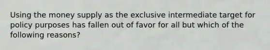 Using the money supply as the exclusive intermediate target for policy purposes has fallen out of favor for all but which of the following reasons?