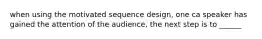 when using the motivated sequence design, one ca speaker has gained the attention of the audience, the next step is to ______