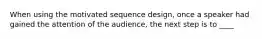 When using the motivated sequence design, once a speaker had gained the attention of the audience, the next step is to ____