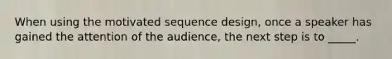 When using the motivated sequence design, once a speaker has gained the attention of the audience, the next step is to _____.