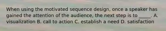 When using the motivated sequence design, once a speaker has gained the attention of the audience, the next step is to _____. A. visualization B. call to action C. establish a need D. satisfaction