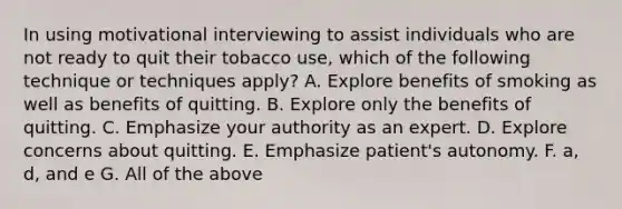 In using motivational interviewing to assist individuals who are not ready to quit their tobacco use, which of the following technique or techniques apply? A. Explore benefits of smoking as well as benefits of quitting. B. Explore only the benefits of quitting. C. Emphasize your authority as an expert. D. Explore concerns about quitting. E. Emphasize patient's autonomy. F. a, d, and e G. All of the above