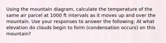 Using the mountain diagram, calculate the temperature of the same air parcel at 1000 ft intervals as it moves up and over the mountain. Use your responses to answer the following: At what elevation do clouds begin to form (condensation occurs) on this mountain?