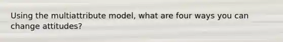 Using the multiattribute model, what are four ways you can change attitudes?