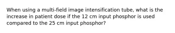 When using a multi-field image intensification tube, what is the increase in patient dose if the 12 cm input phosphor is used compared to the 25 cm input phosphor?