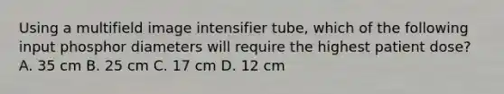 Using a multifield image intensifier tube, which of the following input phosphor diameters will require the highest patient dose? A. 35 cm B. 25 cm C. 17 cm D. 12 cm