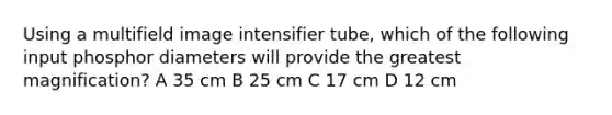 Using a multifield image intensifier tube, which of the following input phosphor diameters will provide the greatest magnification? A 35 cm B 25 cm C 17 cm D 12 cm