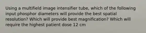 Using a multifield image intensifier tube, which of the following input phosphor diameters will provide the best spatial resolution? Which will provide best magnification? Which will require the highest patient dose 12 cm