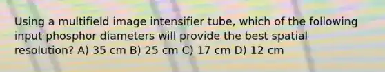 Using a multifield image intensifier tube, which of the following input phosphor diameters will provide the best spatial resolution? A) 35 cm B) 25 cm C) 17 cm D) 12 cm