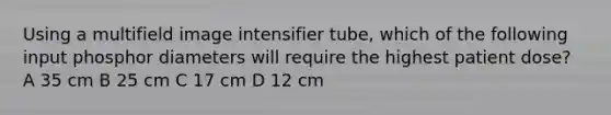 Using a multifield image intensifier tube, which of the following input phosphor diameters will require the highest patient dose? A 35 cm B 25 cm C 17 cm D 12 cm