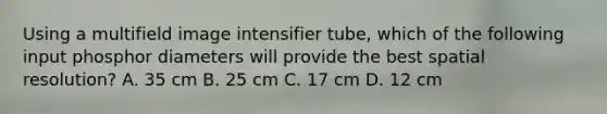 Using a multifield image intensifier tube, which of the following input phosphor diameters will provide the best spatial resolution? A. 35 cm B. 25 cm C. 17 cm D. 12 cm