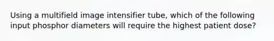 Using a multifield image intensifier tube, which of the following input phosphor diameters will require the highest patient dose?