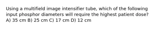 Using a multifield image intensifier tube, which of the following input phosphor diameters will require the highest patient dose? A) 35 cm B) 25 cm C) 17 cm D) 12 cm