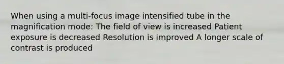 When using a multi-focus image intensified tube in the magnification mode: The field of view is increased Patient exposure is decreased Resolution is improved A longer scale of contrast is produced