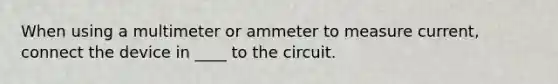 When using a multimeter or ammeter to measure current, connect the device in ____ to the circuit.