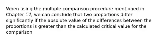 When using the multiple comparison procedure mentioned in Chapter 12, we can conclude that two proportions differ significantly if the <a href='https://www.questionai.com/knowledge/kbbTh4ZPeb-absolute-value' class='anchor-knowledge'>absolute value</a> of the differences between the proportions is greater than the calculated critical value for the comparison.