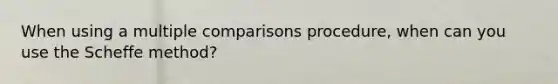 When using a multiple comparisons procedure, when can you use the Scheffe method?