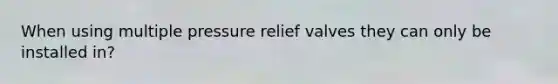 When using multiple pressure relief valves they can only be installed in?