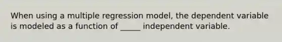 When using a multiple regression model, the dependent variable is modeled as a function of _____ independent variable.