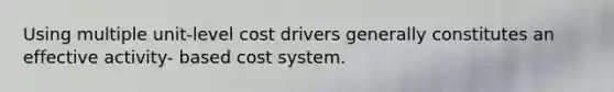 Using multiple unit-level cost drivers generally constitutes an effective activity- based cost system.