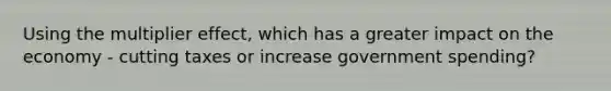 Using the multiplier effect, which has a greater impact on the economy - cutting taxes or increase government spending?