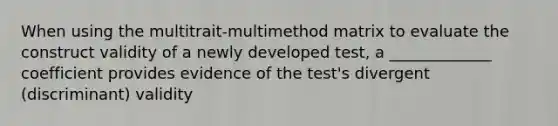 When using the multitrait-multimethod matrix to evaluate the construct validity of a newly developed test, a _____________ coefficient provides evidence of the test's divergent (discriminant) validity